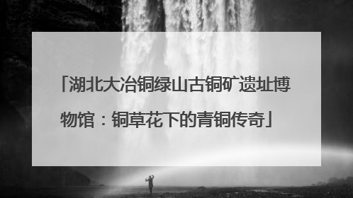 湖北大冶铜绿山古铜矿遗址博物馆：铜草花下的青铜传奇