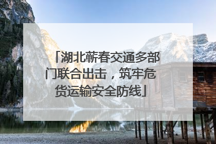 湖北蕲春交通多部门联合出击，筑牢危货运输安全防线