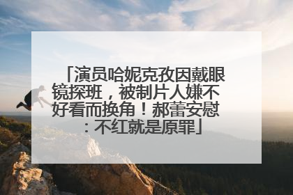 演员哈妮克孜因戴眼镜探班，被制片人嫌不好看而换角！郝蕾安慰：不红就是原罪