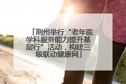 荆州举行“老年医学科服务能力提升基层行”活动，构建三级联动健康网