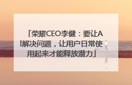 荣耀CEO李健：要让AI解决问题，让用户日常使用起来才能释放潜力