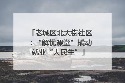 老城区北大街社区：“解忧课堂”撬动就业“大民生”