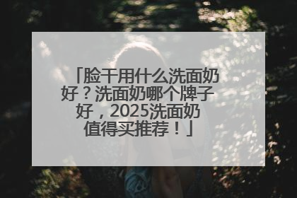 脸干用什么洗面奶好？洗面奶哪个牌子好，2025洗面奶值得买推荐！