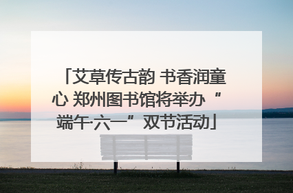 艾草传古韵 书香润童心 郑州图书馆将举办“端午·六一”双节活动