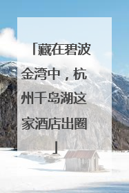 藏在碧波金湾中，杭州千岛湖这家酒店出圈