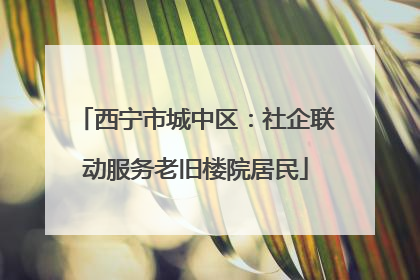 西宁市城中区：社企联动服务老旧楼院居民