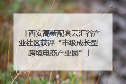 西安高新配套云汇谷产业社区获评“市级成长型跨境电商产业园”