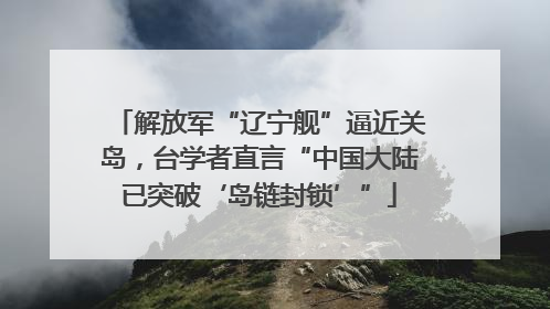 解放军“辽宁舰”逼近关岛，台学者直言“中国大陆已突破‘岛链封锁’”