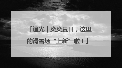 追光｜炎炎夏日，这里的滑雪场“上新”啦！