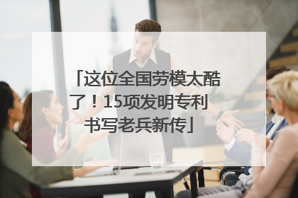 这位全国劳模太酷了！15项发明专利书写老兵新传