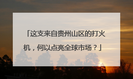 这支来自贵州山区的打火机，何以点亮全球市场？