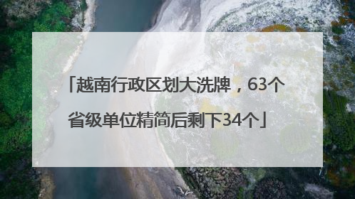 越南行政区划大洗牌，63个省级单位精简后剩下34个