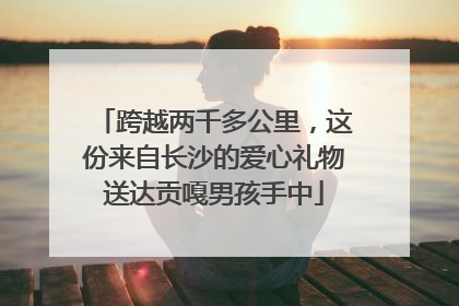 跨越两千多公里，这份来自长沙的爱心礼物送达贡嘎男孩手中
