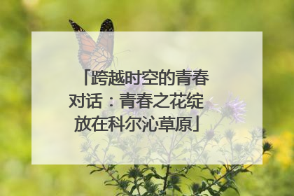 跨越时空的青春对话：青春之花绽放在科尔沁草原