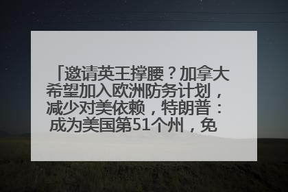 邀请英王撑腰？加拿大希望加入欧洲防务计划，减少对美依赖，特朗普：成为美国第51个州，免费用“金穹”