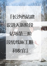 长沙西站建设进入新阶段 站场第三阶段转线施工顺利收官