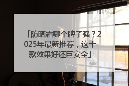 防晒霜哪个牌子强？2025年最新推荐，这十款效果好还巨安全