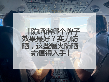 防晒霜哪个牌子效果最好？实力防晒，这些爆火防晒霜值得入手