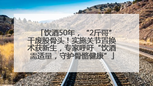 饮酒50年，“2斤哥”干废股骨头！实施关节置换术获新生，专家呼吁“饮酒需适量，守护骨骼健康”