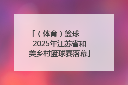 （体育）篮球——2025年江苏省和美乡村篮球赛落幕