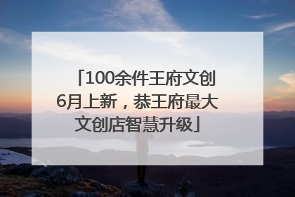 100余件王府文创6月上新，恭王府最大文创店智慧升级