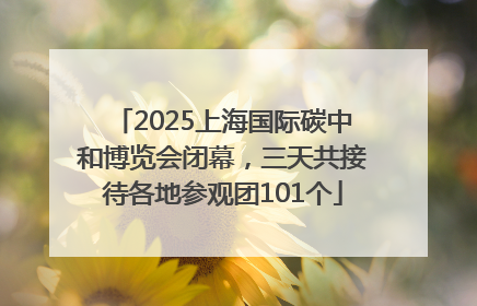 2025上海国际碳中和博览会闭幕，三天共接待各地参观团101个