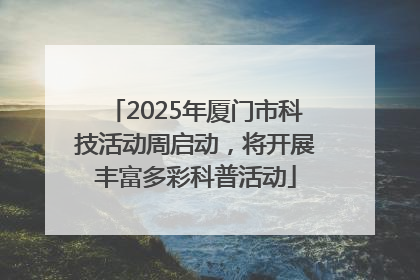 2025年厦门市科技活动周启动，将开展丰富多彩科普活动
