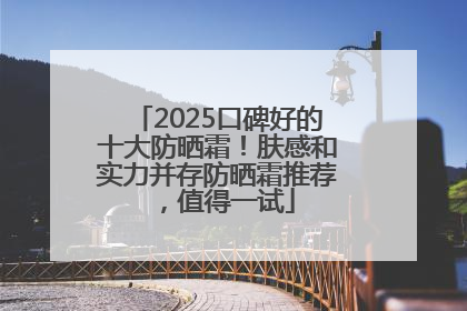 2025口碑好的十大防晒霜！肤感和实力并存防晒霜推荐，值得一试