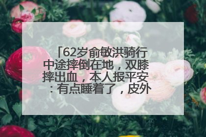 62岁俞敏洪骑行中途摔倒在地，双膝摔出血，本人报平安：有点睡着了，皮外伤，不用担心