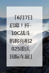6月7日启幕！歼-10C战斗机将亮相2025重庆国际车展